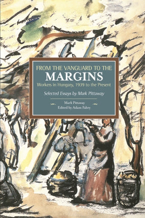 From The Vanguard To The Margins: Workers In Hungary, 1939 To The Present: Selected Essays By Mark Pittaway: Historical Materialism, Volume 66