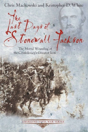 The Last Days of Stonewall Jackson: The Mortal Wounding of the Confederacy’s Greatest Icon