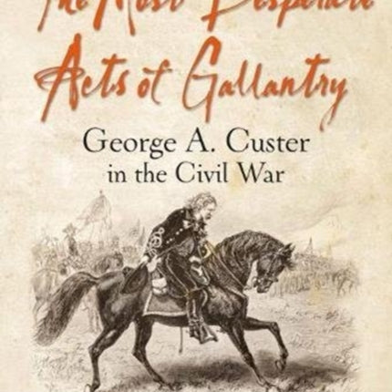 The Most Desperate Acts of Gallantry: George A. Custer in the Civil War