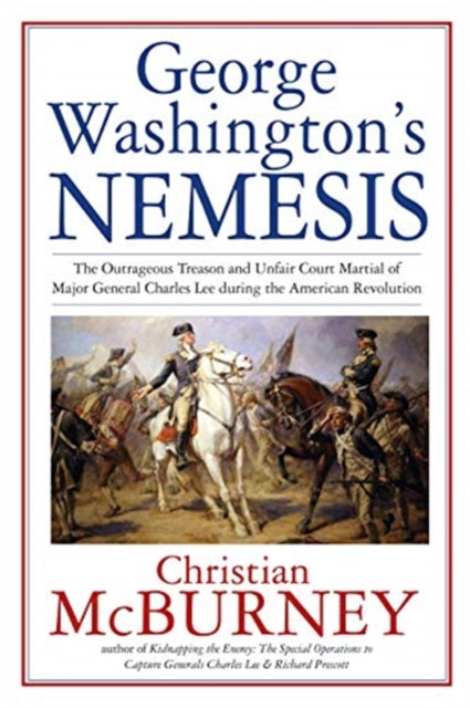 George Washington’s Nemesis: The Outrageous Treason and Unfair Court-Martial of Major General Charles Lee During the American Revolution