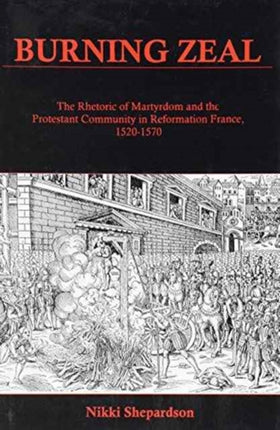 Burning Zeal: The Rhetoric of Martyrdom and the Protestant Community in Reformation France, 1520-1570