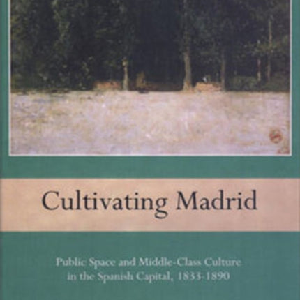 Cultivating Madrid: Public Space and Middle-Class Culture in the Spanish Capital, 1833-1890