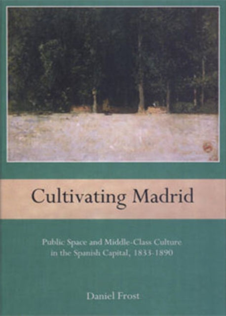 Cultivating Madrid: Public Space and Middle-Class Culture in the Spanish Capital, 1833-1890