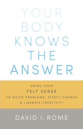 Your Body Knows the Answer: Using Your Felt Sense to Solve Problems, Effect Change, and Liberate Creativity