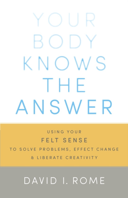 Your Body Knows the Answer: Using Your Felt Sense to Solve Problems, Effect Change, and Liberate Creativity