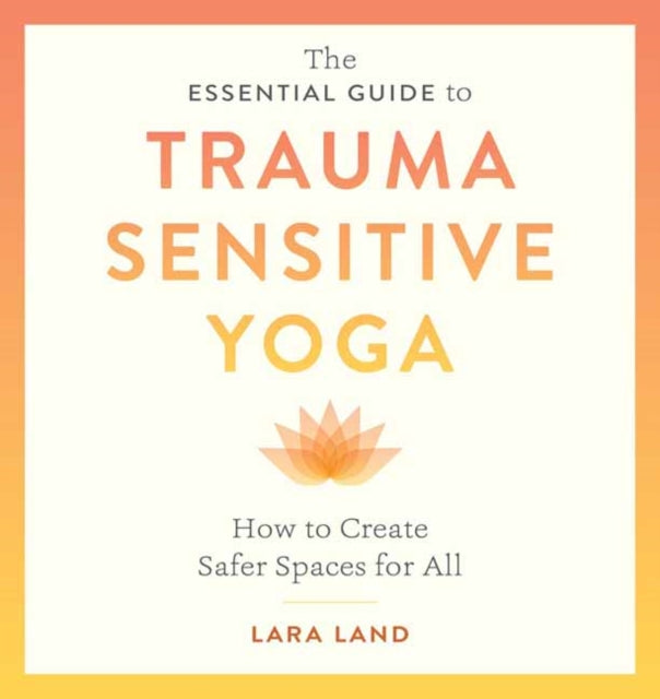 The Essential Guide to Trauma Sensitive Yoga: How to Create Safer Spaces for All