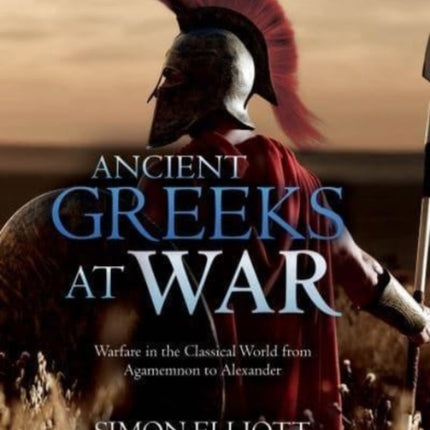 Ancient Greeks at War: Warfare in the Classical World from Agamemnon to Alexander