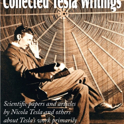 Collected Tesla Writings; Scientific Papers and Articles by Tesla and Others about Tesla's Work Primarily in the Field of Electrical Engineering