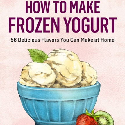 How to Make Frozen Yogurt: 56 Delicious Flavors You Can Make at Home. A Storey BASICS® Title