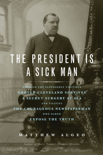 The President Is a Sick Man: Wherein the Supposedly Virtuous Grover Cleveland Survives a Secret Surgery at Sea and Vilifies the Courageous Newspaperman Who Dared Expose the Truth