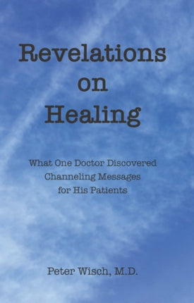 Revelations on Healing: What One Doctor Discovered Channeling Messages for His Patients