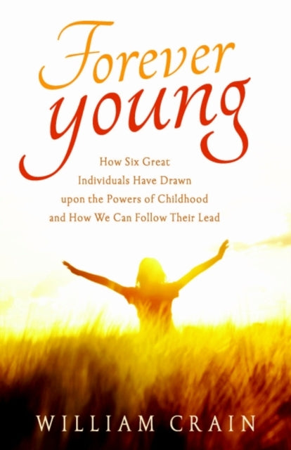 Forever Young: How Six Great Individuals Have Drawn Upon the Powers of Childhood and How We Can Follow Their Lead