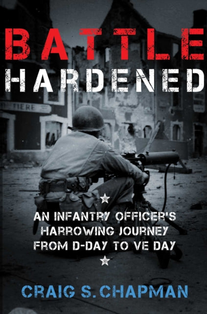 Battle Hardened An Infantry Officers Harrowing Journey from DDay to VE Day