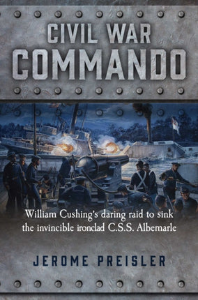 Civil War Commando William Cushings Daring Raid to Sink the Invincible Ironclad CSS Albemarle William Cushing and the Daring Raid to Sink the Ironclad CSS Albemarle