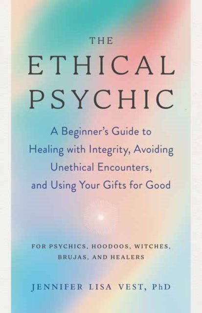 The Ethical Psychic: A Beginner's Guide to Healing with Integrity, Avoiding Unethical Encounters, and Using Your Gifts for Good