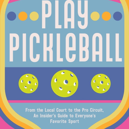 Play Pickleball: From the Local Court to the Pro Circuit, An Insider's Guide to Everyone's Favorite Sport