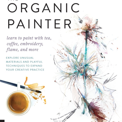 The Organic Painter: Learn to paint with tea, coffee, embroidery, flame, and more; Explore Unusual Materials and Playful Techniques to Expand your Creative Practice