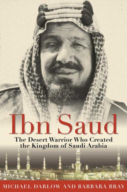 Ibn Saud The Desert Warrior Who Created the Kingdom of Saudi Arabia