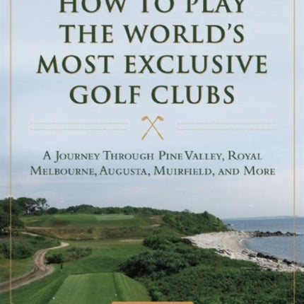 How to Play the World's Most Exclusive Golf Clubs: A Journey through Pine Valley, Royal Melbourne, Augusta, Muirfield, and More