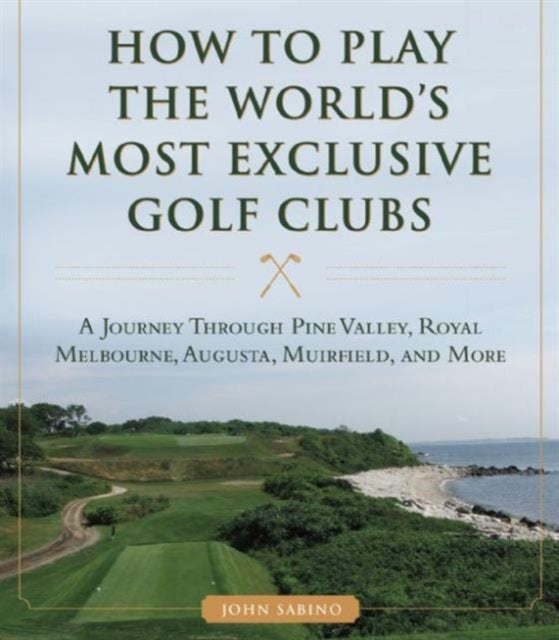 How to Play the World's Most Exclusive Golf Clubs: A Journey through Pine Valley, Royal Melbourne, Augusta, Muirfield, and More