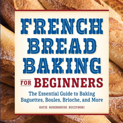 French Bread Baking for Beginners: The Essential Guide to Baking Baguettes, Boules, Brioche, and More