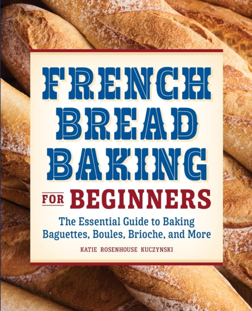 French Bread Baking for Beginners: The Essential Guide to Baking Baguettes, Boules, Brioche, and More