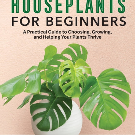 Houseplants for Beginners: A Practical Guide to Choosing, Growing, and Helping Your Plants Thrive