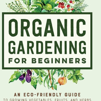 Organic Gardening for Beginners: An Eco-Friendly Guide to Growing Vegetables, Fruits, and Herbs