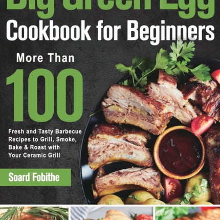 Big Green Egg Cookbook for Beginners: More Than 100 R Fresh and Tasty Barbecue Recipes to Grill, Smoke, Bake & Roast with Your Ceramic Grill