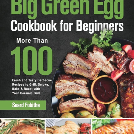 Big Green Egg Cookbook for Beginners: More Than 100 R Fresh and Tasty Barbecue Recipes to Grill, Smoke, Bake & Roast with Your Ceramic Grill