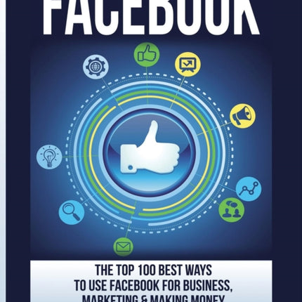 Facebook: The Top 100 Best Ways To Use Facebook For Business, Marketing, & Making Money