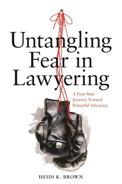 Untangling Fear in Lawyering: A Four-Step Journey Toward Powerful Advocacy: A Four-Step Journey Toward Powerful Advocacy