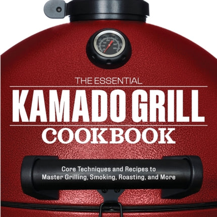 The Essential Kamado Grill Cookbook: Core Techniques and Recipes to Master Grilling, Smoking, Roasting, and More