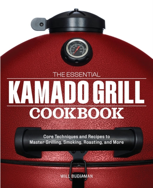 The Essential Kamado Grill Cookbook: Core Techniques and Recipes to Master Grilling, Smoking, Roasting, and More