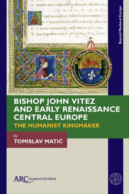 Bishop John Vitez and Early Renaissance Central Europe: The Humanist Kingmaker