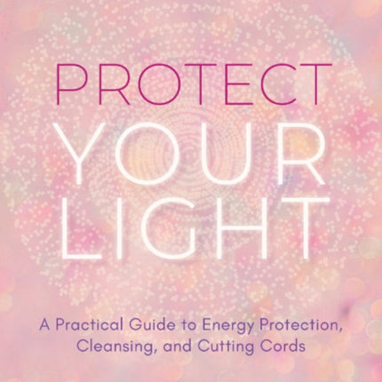 Protect Your Light: A Practical Guide to Energy Protection, Cleansing, and Cutting Cords