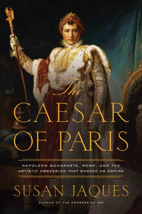 The Caesar of Paris Napoleon Bonaparte Rome and the Artistic Obsession that Shaped an Empire