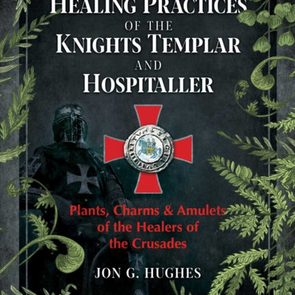 The Healing Practices of the Knights Templar and Hospitaller: Plants, Charms, and Amulets of the Healers of the Crusades