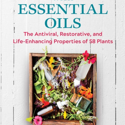 Healing with Essential Oils: The Antiviral, Restorative, and Life-Enhancing Properties of 58 Plants