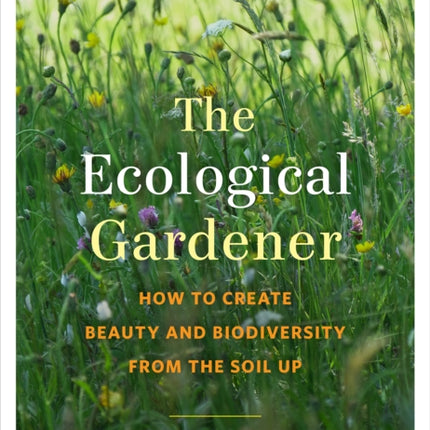 The Ecological Gardener: How to Create Beauty and Biodiversity from the Soil Up