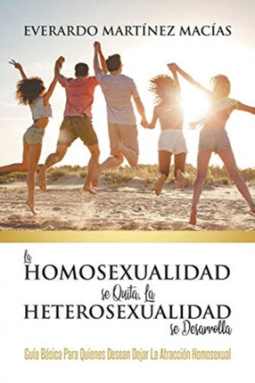 La Homosexualidad se Quita, la Heterosexualidad se Desarrolla: Guía Básica Para Quienes Desean Dejar La Atracción Homosexual