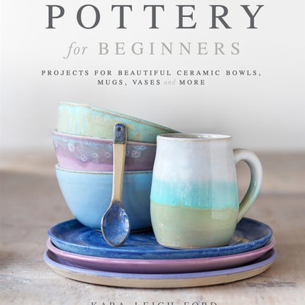 Pottery for Beginners: Projects for Beautiful Ceramic Bowls, Mugs, Vases and More