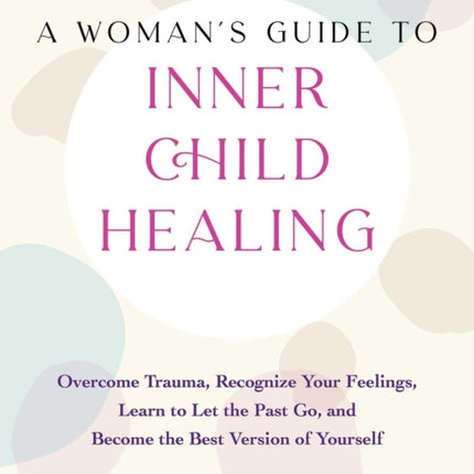 A Woman's Guide To Inner Child Healing: Overcome Trauma, Recognize Your Feelings, Learn to Let the Past Go, and Become the Best Version of Yourself