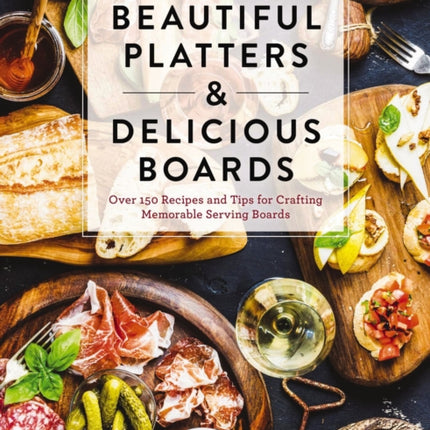 Beautiful Platters and   Delicious Boards: Over 150 Recipes and Tips for Crafting Memorable Charcuterie Serving Boards