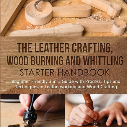 The Leather Crafting, Wood Burning and Whittling Starter Handbook: Beginner Friendly 3 in 1 Guide with Process, Tips and Techniques in Leatherworking and Wood Crafting