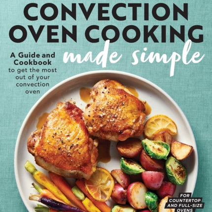 Convection Oven Cooking Made Simple: A Guide and Cookbook to Get the Most Out of Your Convection Oven