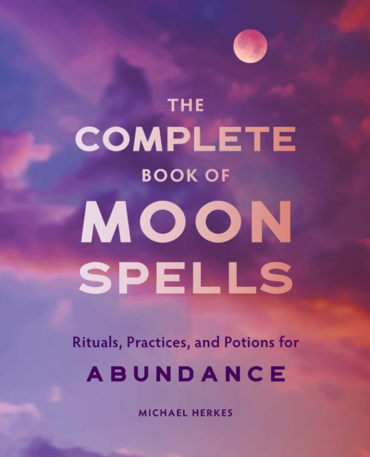 The Complete Book of Moon Spells: Rituals, Practices, and Potions for Abundance