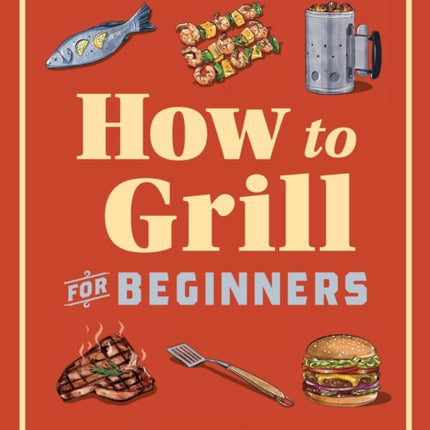 How to Grill for Beginners: A Grilling Cookbook for Mastering Techniques and Recipes