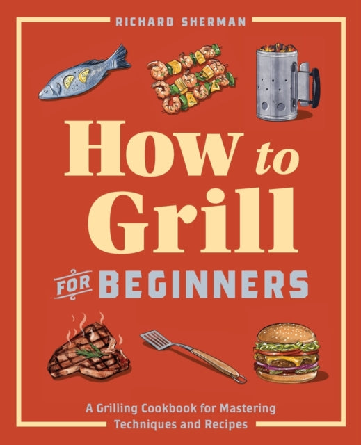 How to Grill for Beginners: A Grilling Cookbook for Mastering Techniques and Recipes