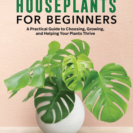 Houseplants for Beginners: A Practical Guide to Choosing, Growing, and Helping Your Plants Thrive